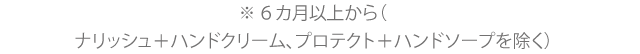 ※6ヵ月以上から(ナリッシュ+ハンドクリーム、プロテクト+ハンドソープを除く)